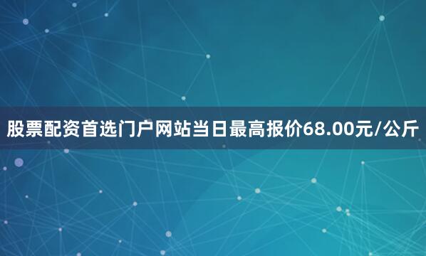 股票配资首选门户网站当日最高报价68.00元/公斤