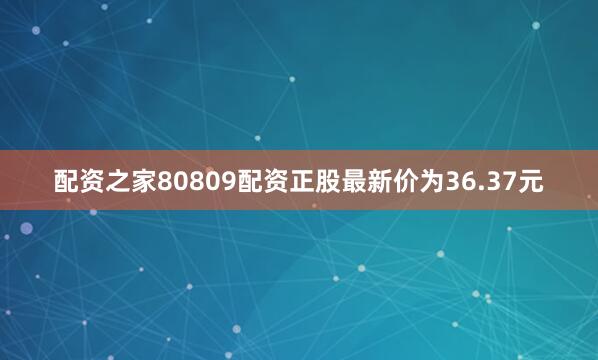 配资之家80809配资正股最新价为36.37元