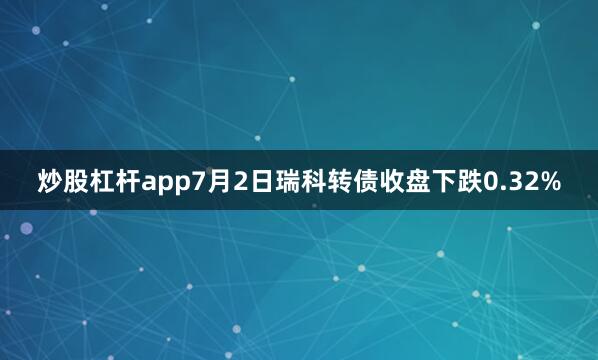 炒股杠杆app7月2日瑞科转债收盘下跌0.32%